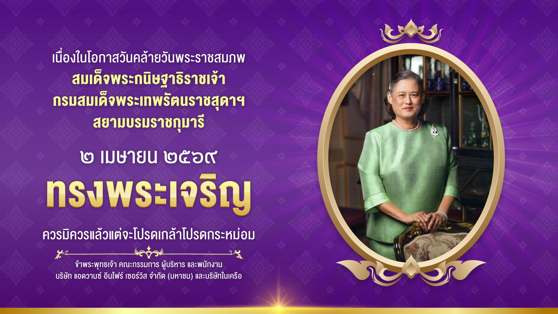 เนื่องในโอกาสวันคล้ายวันพระราชสมภพ สมเด็จพระกนิษฐาธิราชเจ้า กรมสมเด็จพระเทพรัตนราชสุดาฯ สยามบรมราชกุมารี ๒ เมษายน ๒๕๖๙ ทรงพระเจริญ ควรมิควรแล้วแต่จะโปรดเกล้าโปรดกระหม่อม ข้าพระพุทธเจ้า คณะกรรมการ ผู้บริหาร และพนักงาน บริษัท แอดวานซ์ อินโฟร์ เซอร์วิส จำกัด (มหาชน) และบริษัทในเครือ