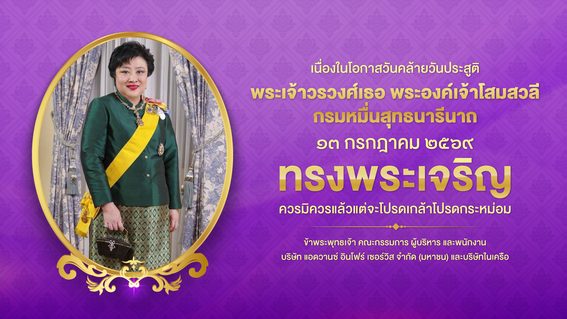 เนื่องในโอกาสวันคล้ายวันประสูติ พระเจ้าวรวงศ์เธอ พระองค์เจ้าโสมสวลี กรมหมื่นสุทธนารีนาถ ๑๓ กรกฎาคม ๒๕๖๙ ทรงพระเจริญ ควรมิควรแล้วแต่จะโปรดเกล้าโปรดกระหม่อม ข้าพระพุทธเจ้า คณะกรรมการ ผู้บริหาร และพนักงาน บริษัท แอดวานซ์ อินโฟร์ เซอร์วิส จำกัด (มหาชน) และบริษัทในเครือ