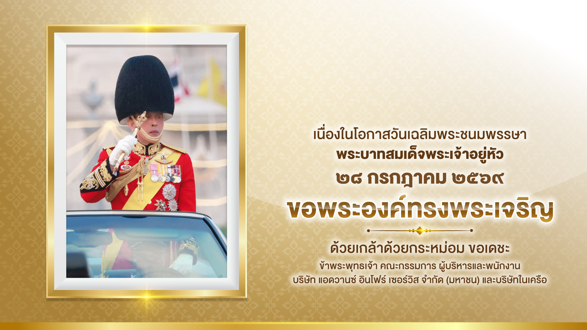 เนื่องในโอกาสวันเฉลิมพระชนมพรรษา พระบาทสมเด็จพระเจ้าอยู่หัว ๒๘ กรกฎาคม ๒๕๖๙ ขอพระองค์ทรงพระเจริญ ด้วยเกล้าด้วยกระหม่อม ขอเดชะ ข้าพระพุทธเจ้า คณะกรรมการ ผู้บริหาร และพนักงาน บริษัท แอดวานซ์ อินโฟร์ เซอร์วิส จำกัด (มหาชน) และบริษัทในเครือ